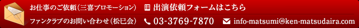 お仕事のご依頼（三喜プロモーション） 出演依頼フォームはこちら / ファンクラブのお問い合わせ（松巳会） 03-3769-7870  info-matsumi＠ken-matsudaira.com